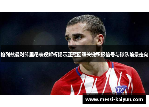 格列兹曼对阵里昂表现解析揭示亚冠回暖关键积极信号与球队前景走向