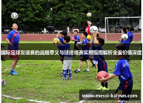 国际足球友谊赛的战略意义与球迷观赛实用指南解析全面价值深度